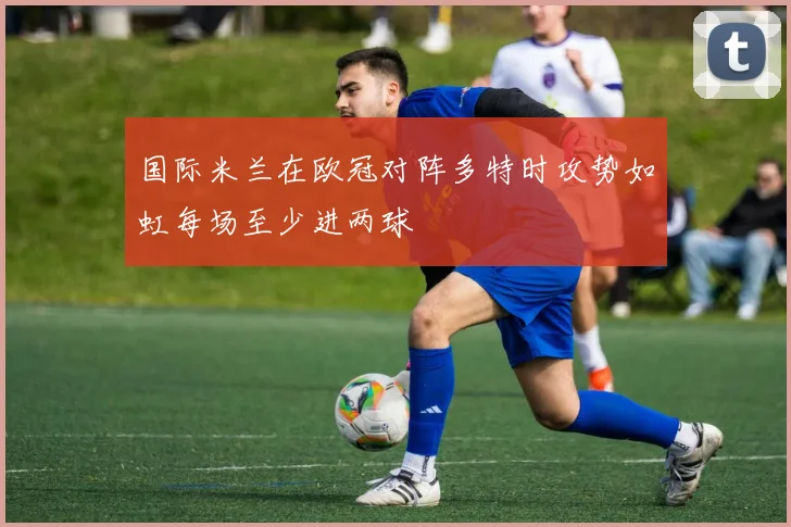 国际米兰在欧冠对阵多特时攻势如虹每场至少进两球