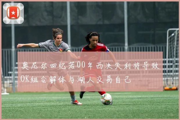 奥尼尔回忆若00年西决失利将导致OK组合解体与湖人交易自己