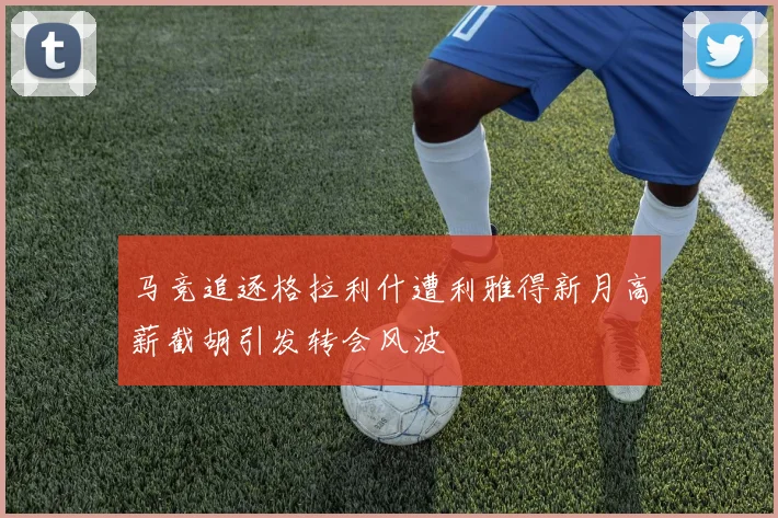 马竞追逐格拉利什遭利雅得新月高薪截胡引发转会风波