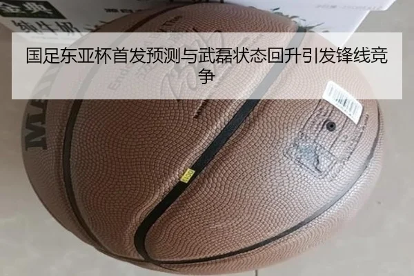 国足东亚杯首发预测与武磊状态回升引发锋线竞争