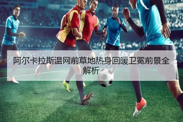 阿尔卡拉斯温网前草地热身回暖卫冕前景全解析