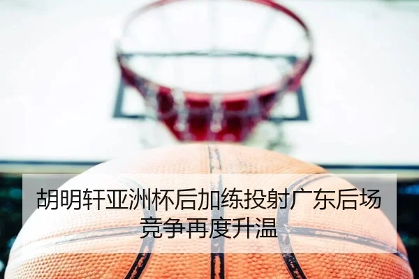 胡明轩亚洲杯后加练投射广东后场竞争再度升温