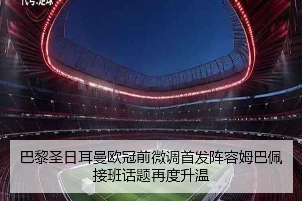 巴黎圣日耳曼欧冠前微调首发阵容姆巴佩接班话题再度升温