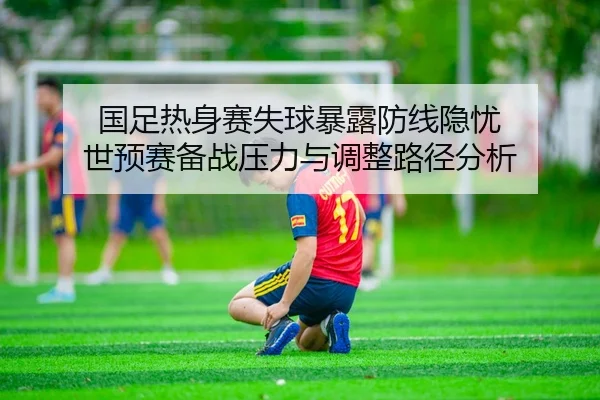 国足热身赛失球暴露防线隐忧 世预赛备战压力与调整路径分析