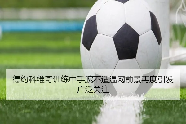 德约科维奇训练中手腕不适温网前景再度引发广泛关注